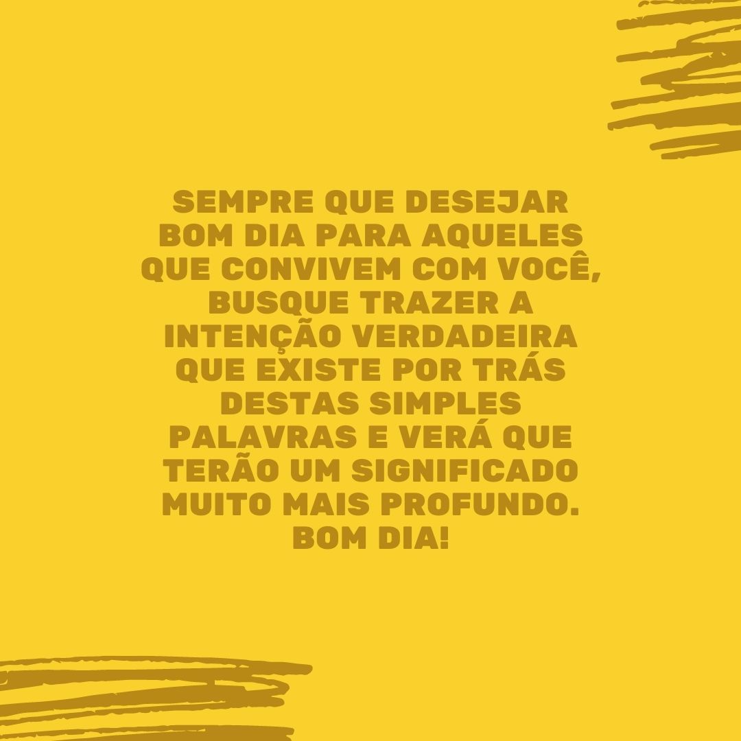 Sempre que desejar bom dia para aqueles que convivem com você, busque trazer a intenção verdadeira que existe por trás destas simples palavras e verá que terão um significado muito mais profundo. Bom dia!