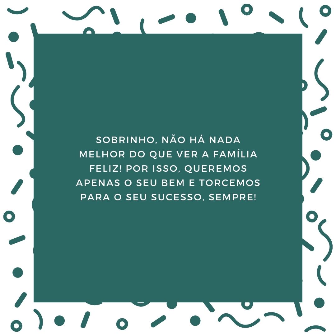 Sobrinho, não há nada melhor do que ver a família feliz! Por isso, queremos apenas o seu bem e torcemos para o seu sucesso, sempre!