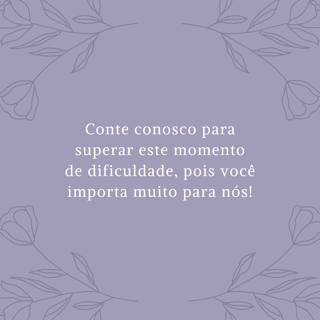 Conte conosco para superar este momento de dificuldade, pois você importa muito para nós!