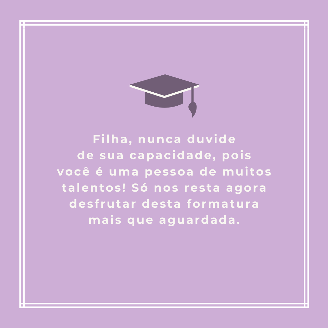 Filha, nunca duvide de sua capacidade, pois você é uma pessoa de muitos talentos! Só nos resta agora desfrutar desta formatura mais que aguardada.