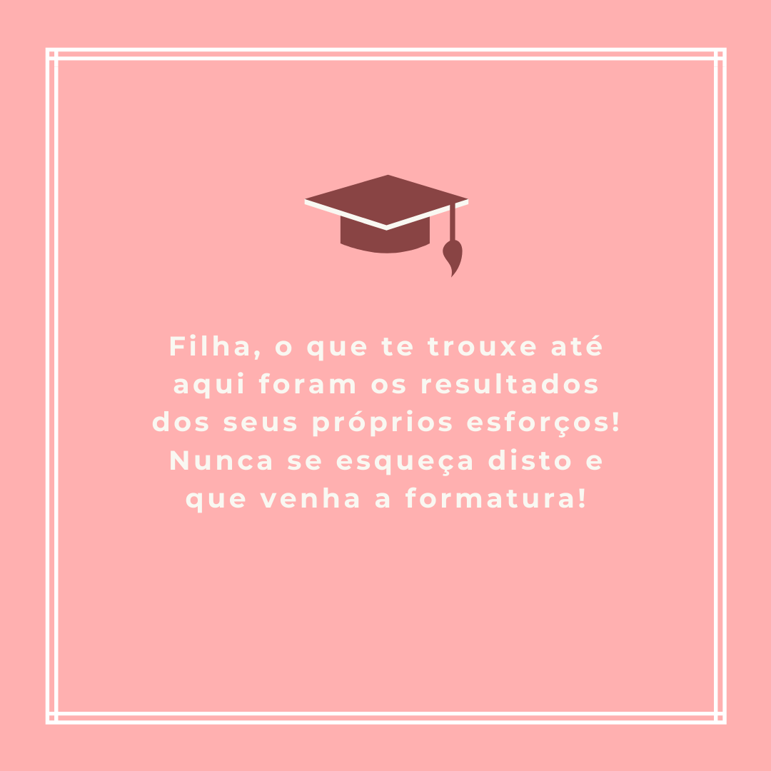 Filha, o que te trouxe até aqui foram os resultados dos seus próprios esforços! Nunca se esqueça disto e que venha a formatura!