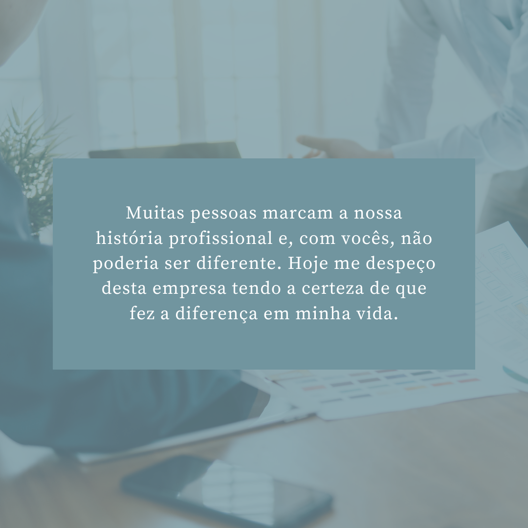 Muitas pessoas marcam a nossa história profissional e, com vocês, não poderia ser diferente. Hoje me despeço desta empresa tendo a certeza de que fez a diferença em minha vida.