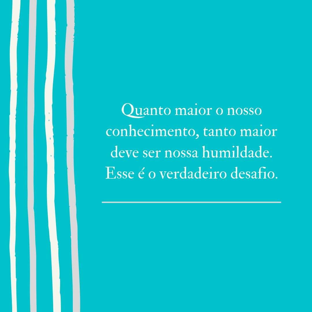 Quanto maior o nosso conhecimento, tanto maior deve ser nossa humildade. Esse é o verdadeiro desafio.