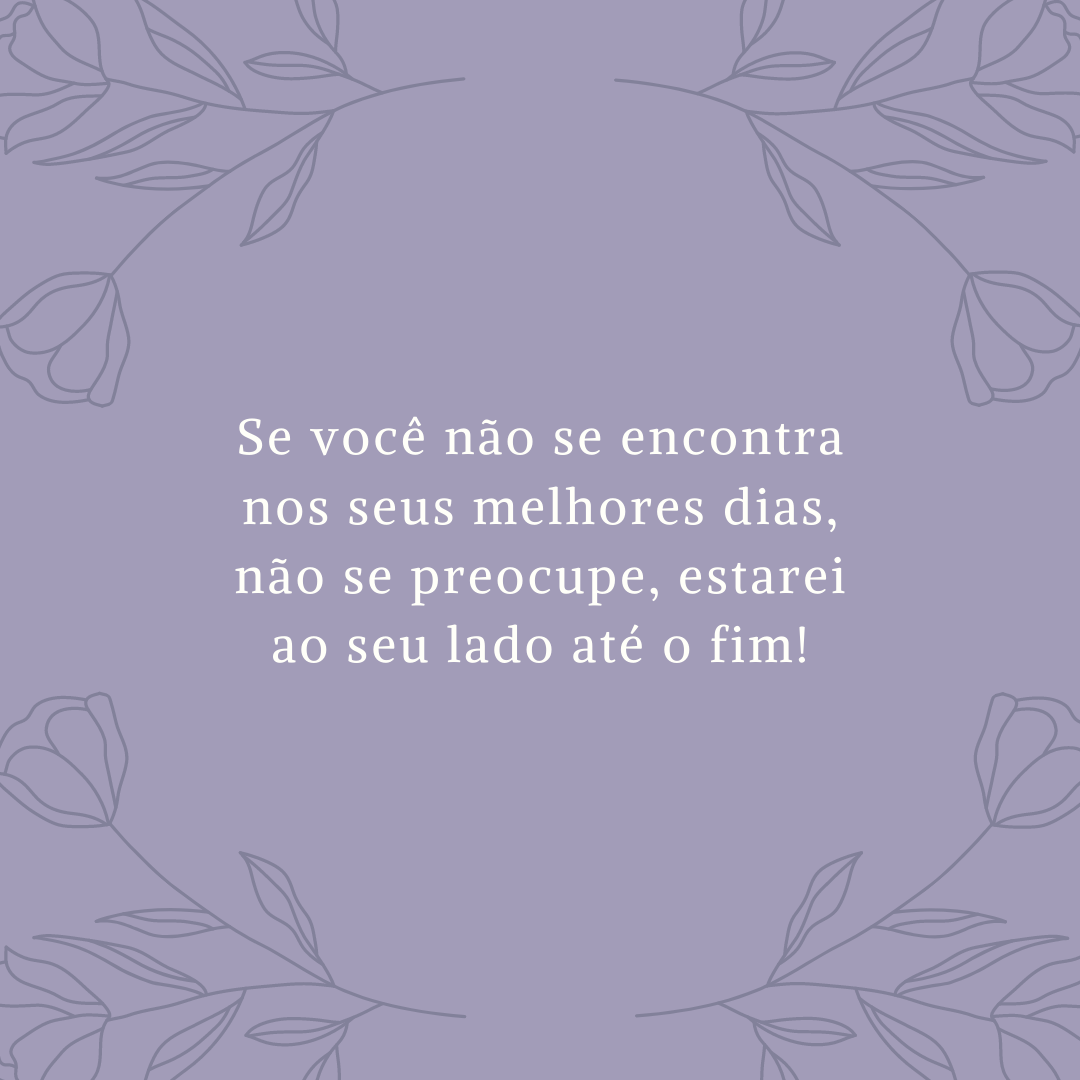 Se você não se encontra nos seus melhores dias, não se preocupe, estarei ao seu lado até o fim!