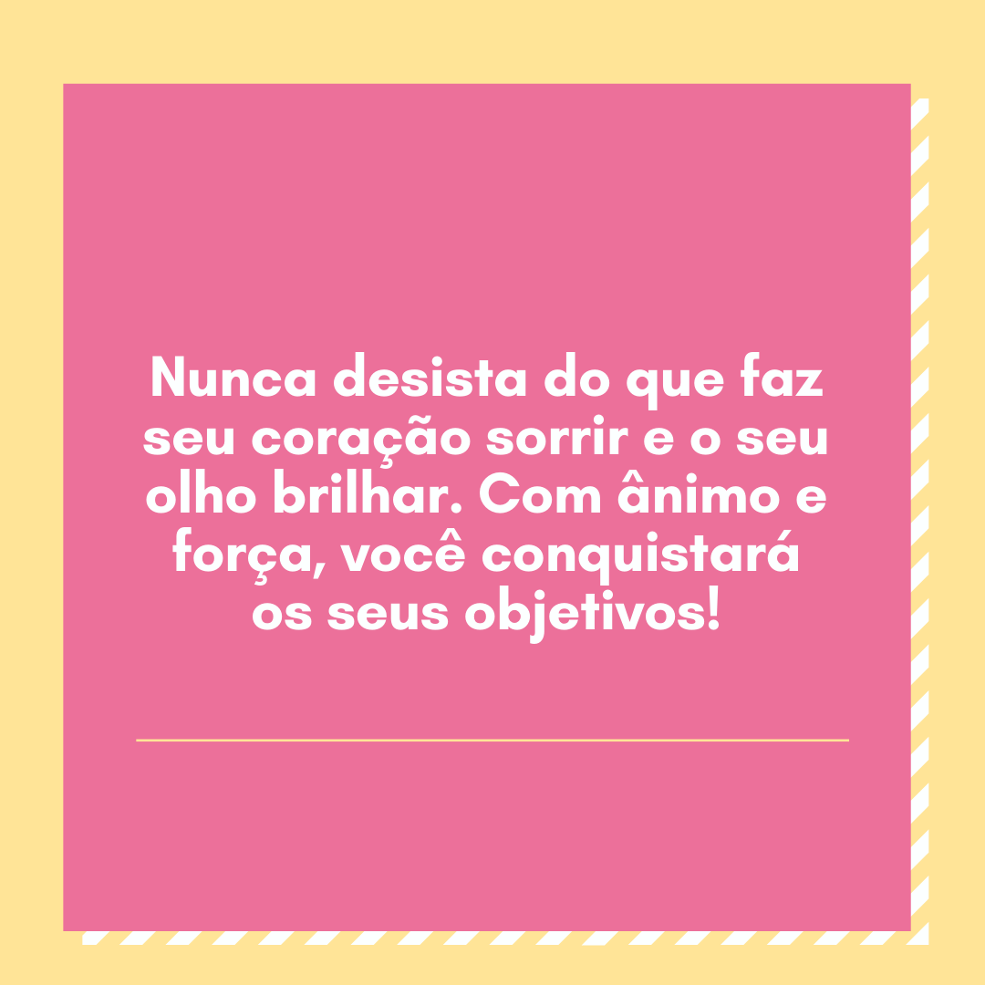 Nunca desista do que faz seu coração sorrir e o seu olho brilhar. Com ânimo e força, você conquistará os seus objetivos!