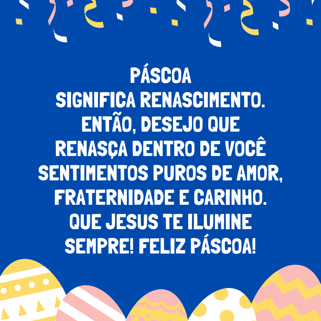 Páscoa significa renascimento. Então, desejo que renasça dentro de você sentimentos puros de amor, fraternidade e carinho. Que Jesus te ilumine sempre! Feliz Páscoa!