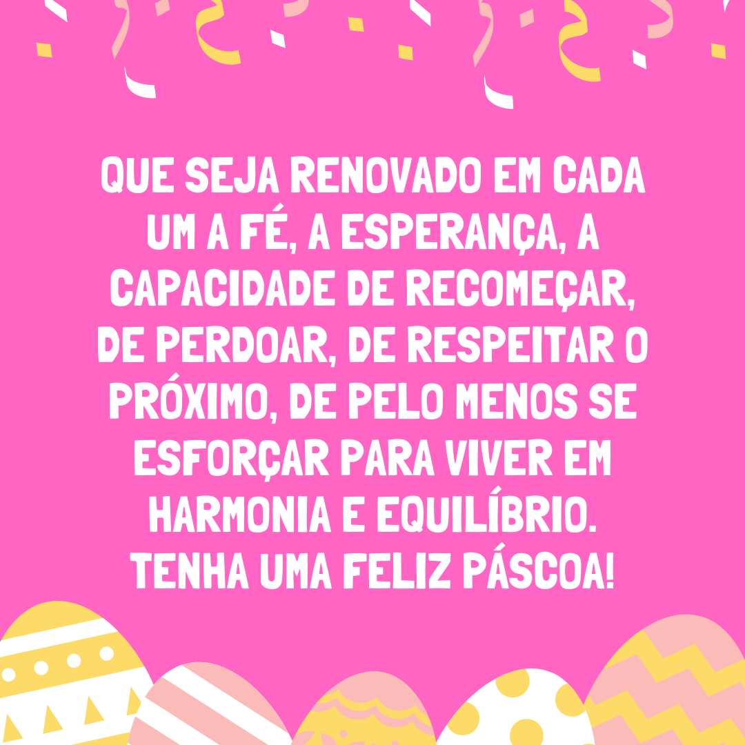 Que seja renovado em cada um a fé, a esperança, a capacidade de recomeçar, de perdoar, de respeitar o próximo, de pelo menos se esforçar para viver em harmonia e equilíbrio. Tenha uma Feliz Páscoa!