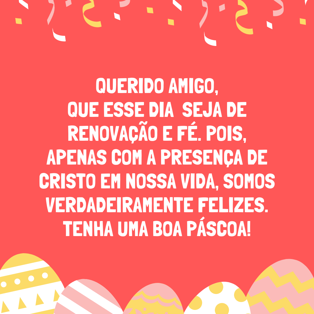 Querido amigo, que esse dia seja de renovação e fé. Pois, apenas com a presença de Cristo em nossa vida, somos verdadeiramente felizes. Tenha uma boa Páscoa!