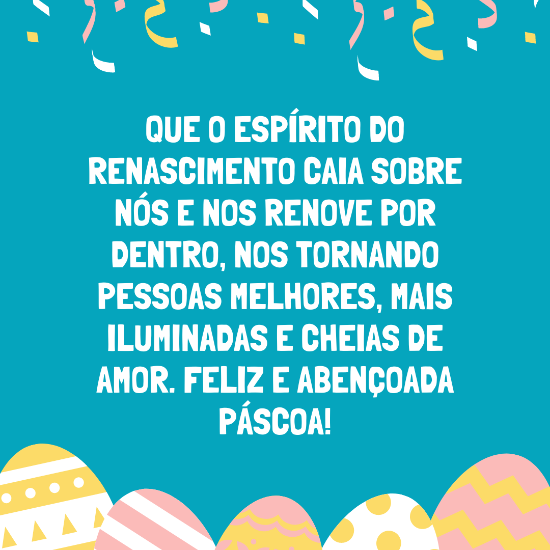 Que o espírito do renascimento caia sobre nós e nos renove por dentro, nos tornando pessoas melhores, mais iluminadas e cheias de amor. Feliz e abençoada Páscoa!