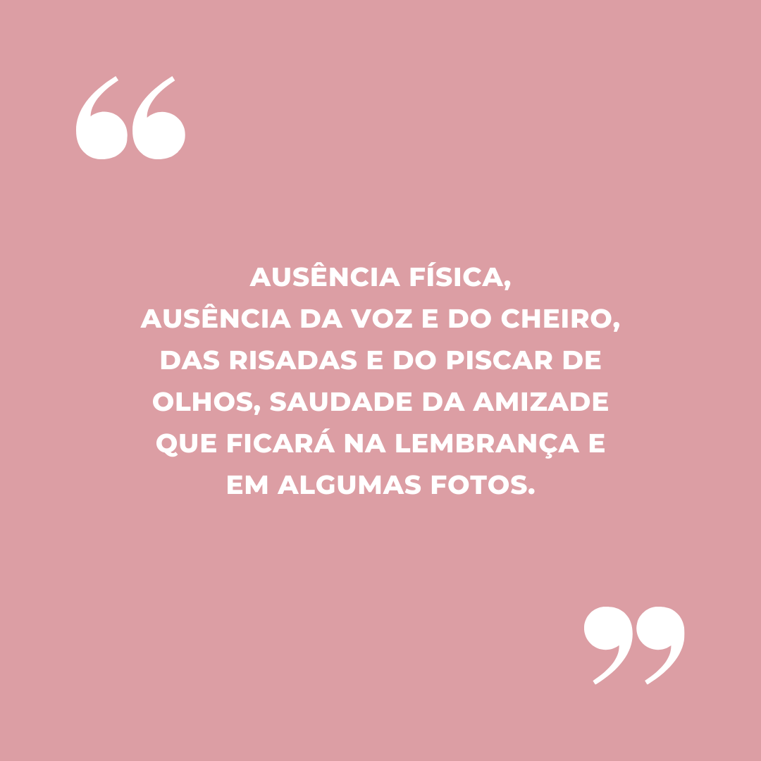 Ausência física, ausência da voz e do cheiro, das risadas e do piscar de olhos, saudade da amizade que ficará na lembrança e em algumas fotos.