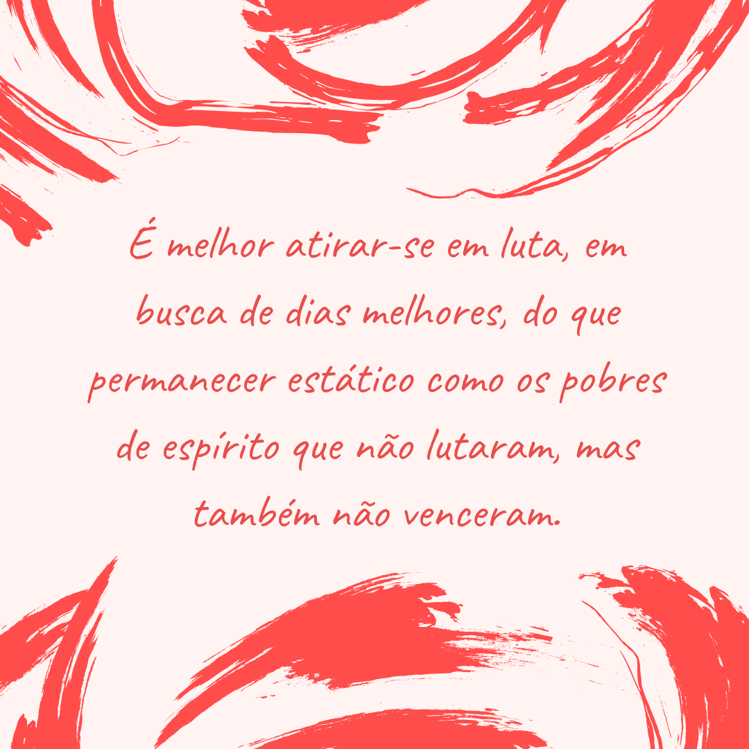 É melhor atirar-se em luta, em busca de dias melhores, do que permanecer estático como os pobres de espírito que não lutaram, mas também não venceram.