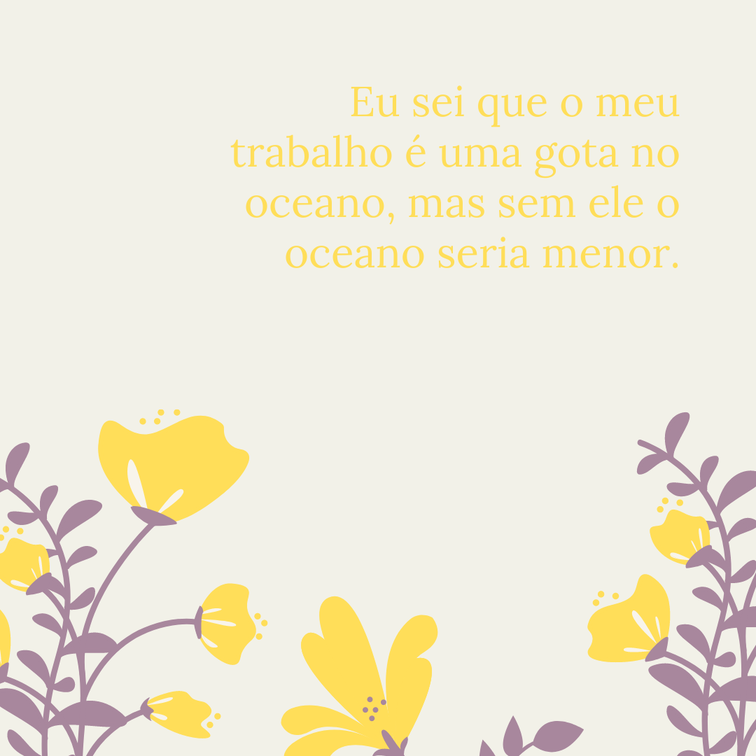 Eu sei que o meu trabalho é uma gota no oceano, mas sem ele o oceano seria menor.