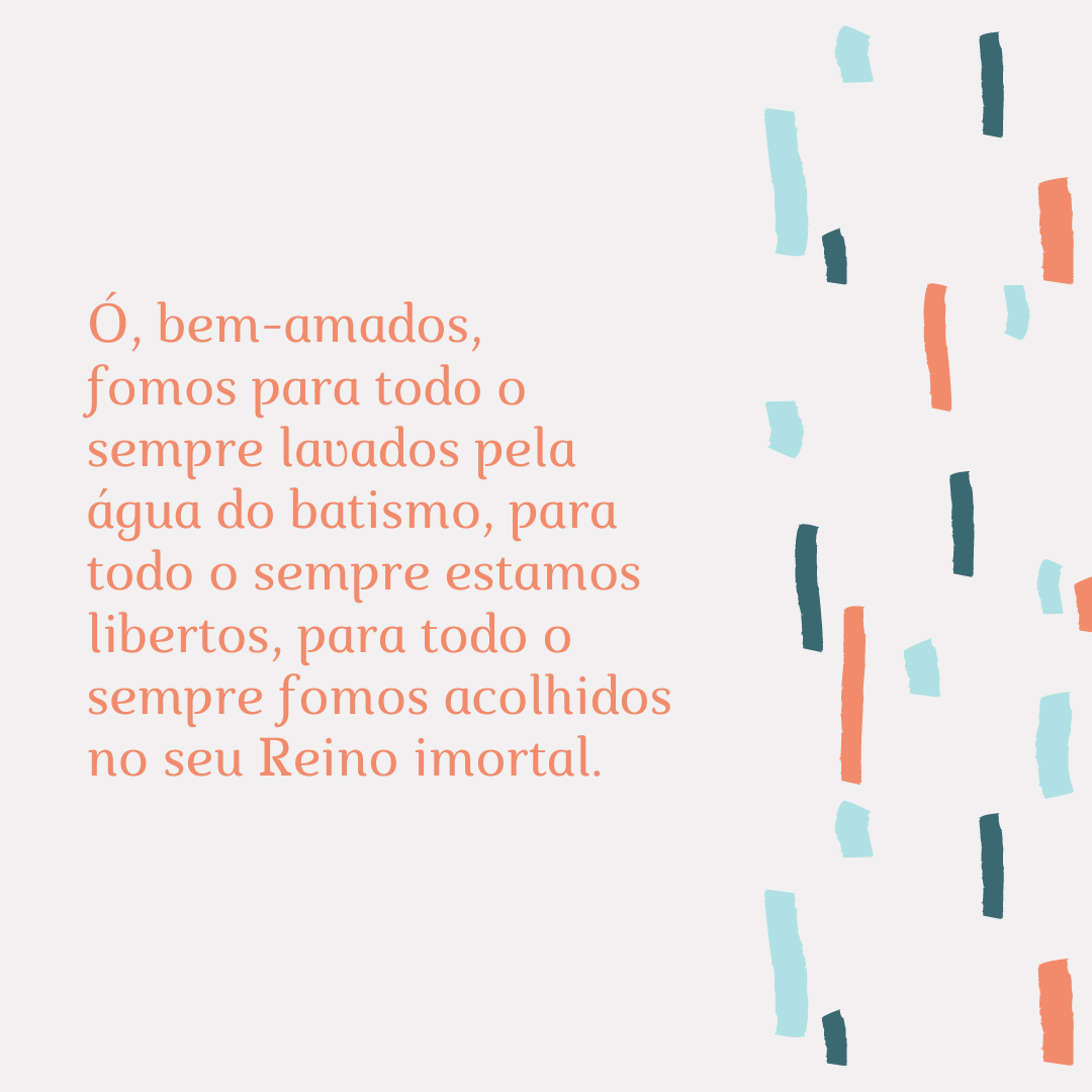 Ó, bem-amados, fomos para todo o sempre lavados pela água do batismo, para todo o sempre estamos libertos, para todo o sempre fomos acolhidos no seu Reino imortal.