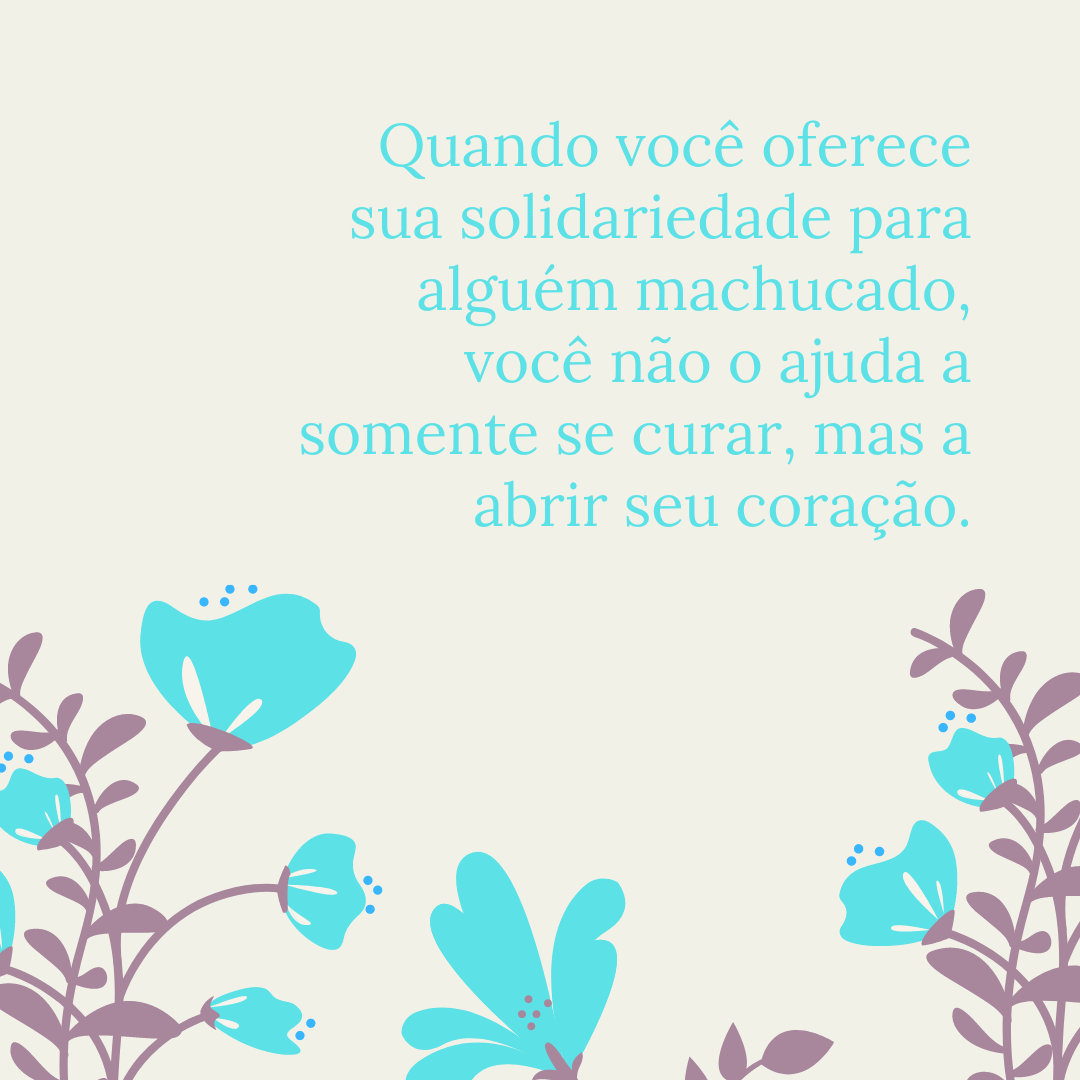 Quando você oferece sua solidariedade para alguém machucado, você não o ajuda a somente se curar, mas a abrir seu coração.