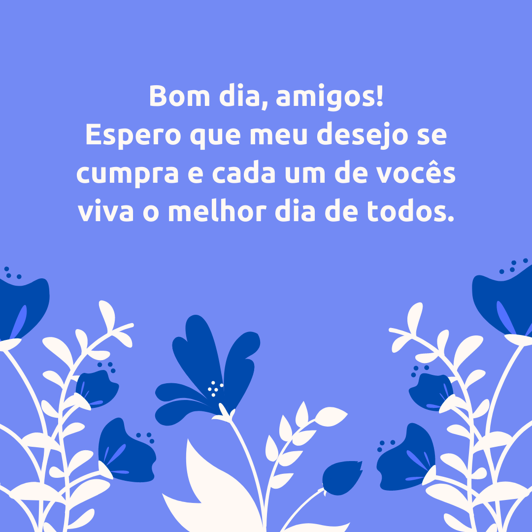 Bom dia, amigos! Espero que meu desejo se cumpra e cada um de vocês viva o melhor dia de todos.