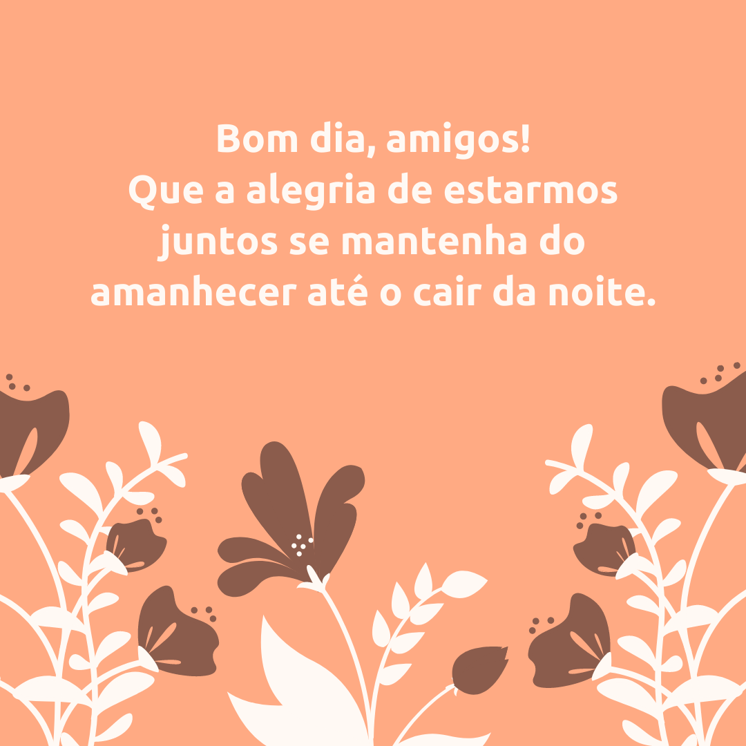 Bom dia, amigos! Que a alegria de estarmos juntos se mantenha do amanhecer até o cair da noite.