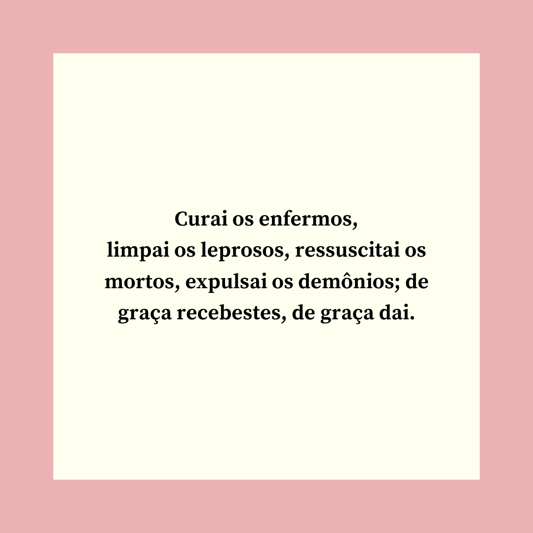 Curai os enfermos, limpai os leprosos, ressuscitai os mortos, expulsai os demônios; de graça recebestes, de graça dai.