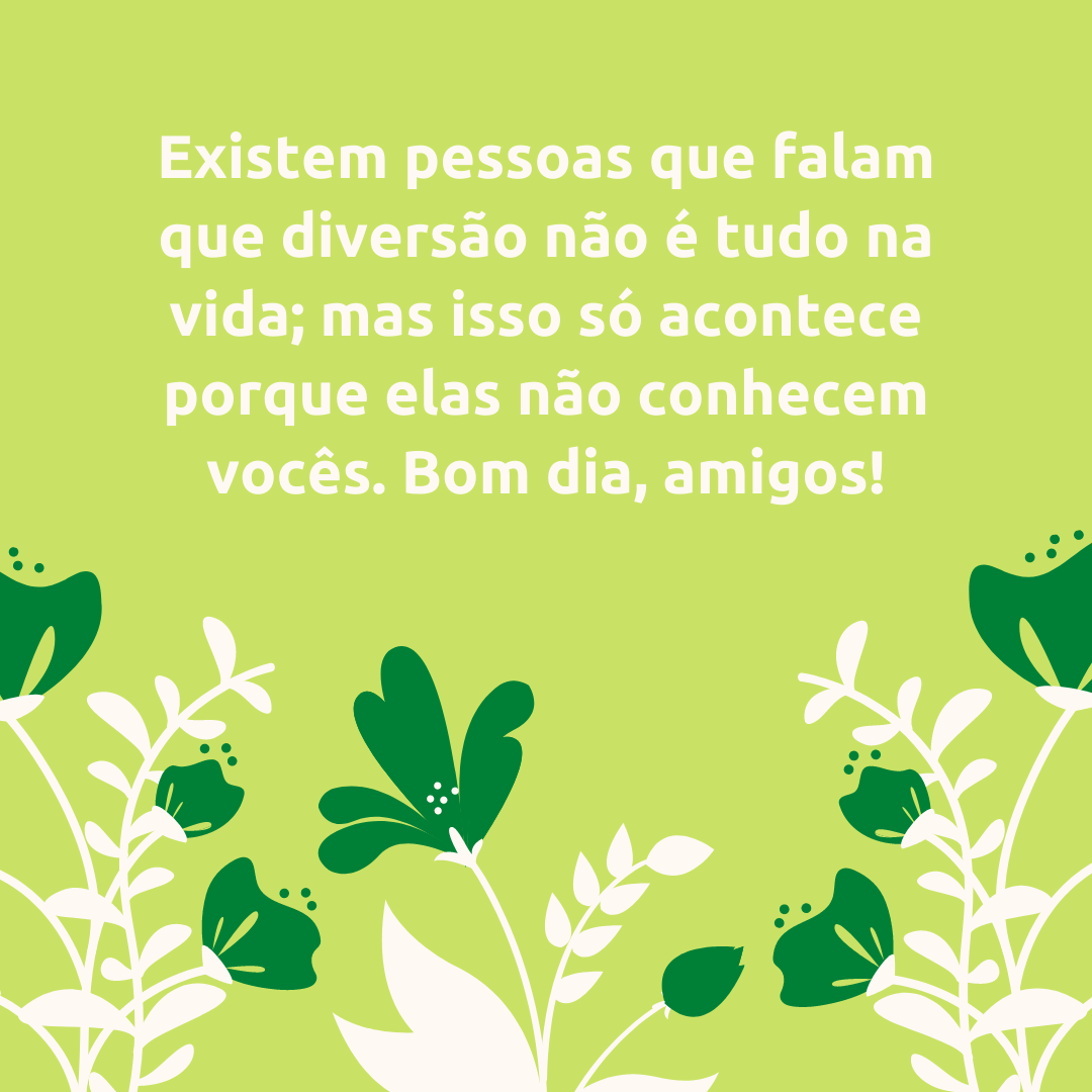 Existem pessoas que falam que diversão não é tudo na vida; mas isso só acontece porque elas não conhecem vocês. Bom dia, amigos!