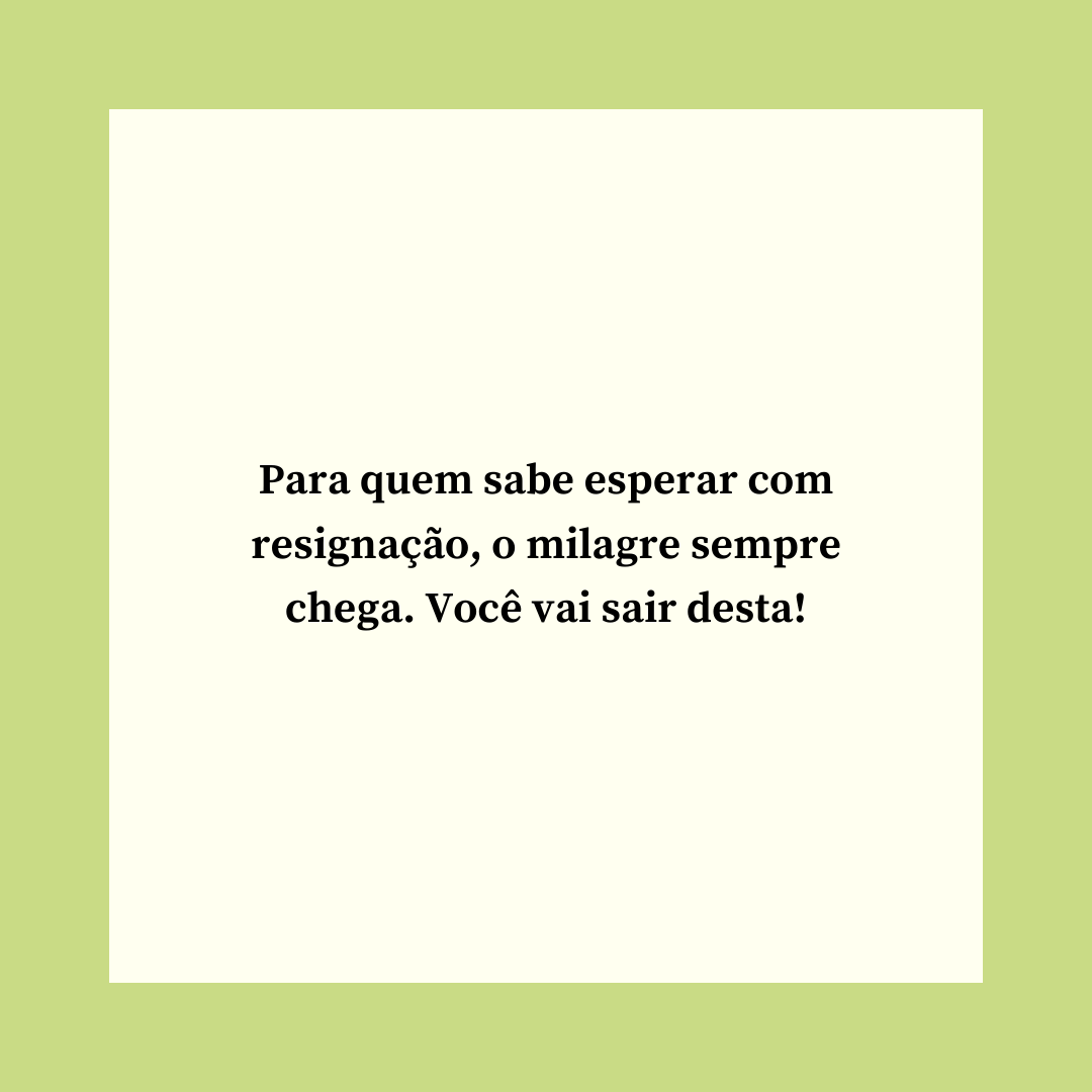 Para quem sabe esperar com resignação, o milagre sempre chega. Você vai sair desta!