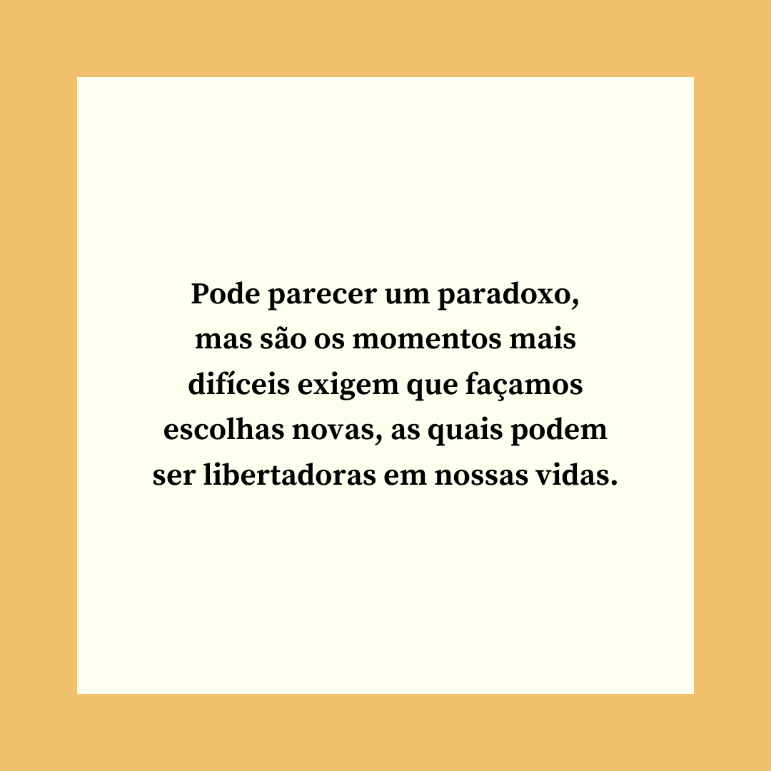 Pode parecer um paradoxo, mas são os momentos mais difíceis exigem que façamos escolhas novas, as quais podem ser libertadoras em nossas vidas.