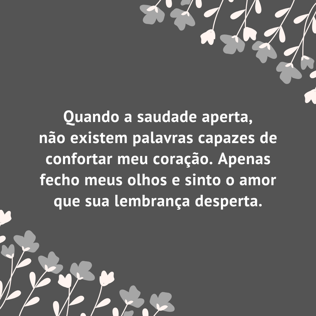 Quando a saudade aperta, não existem palavras capazes de confortar meu coração. Apenas fecho meus olhos e sinto o amor que sua lembrança desperta.