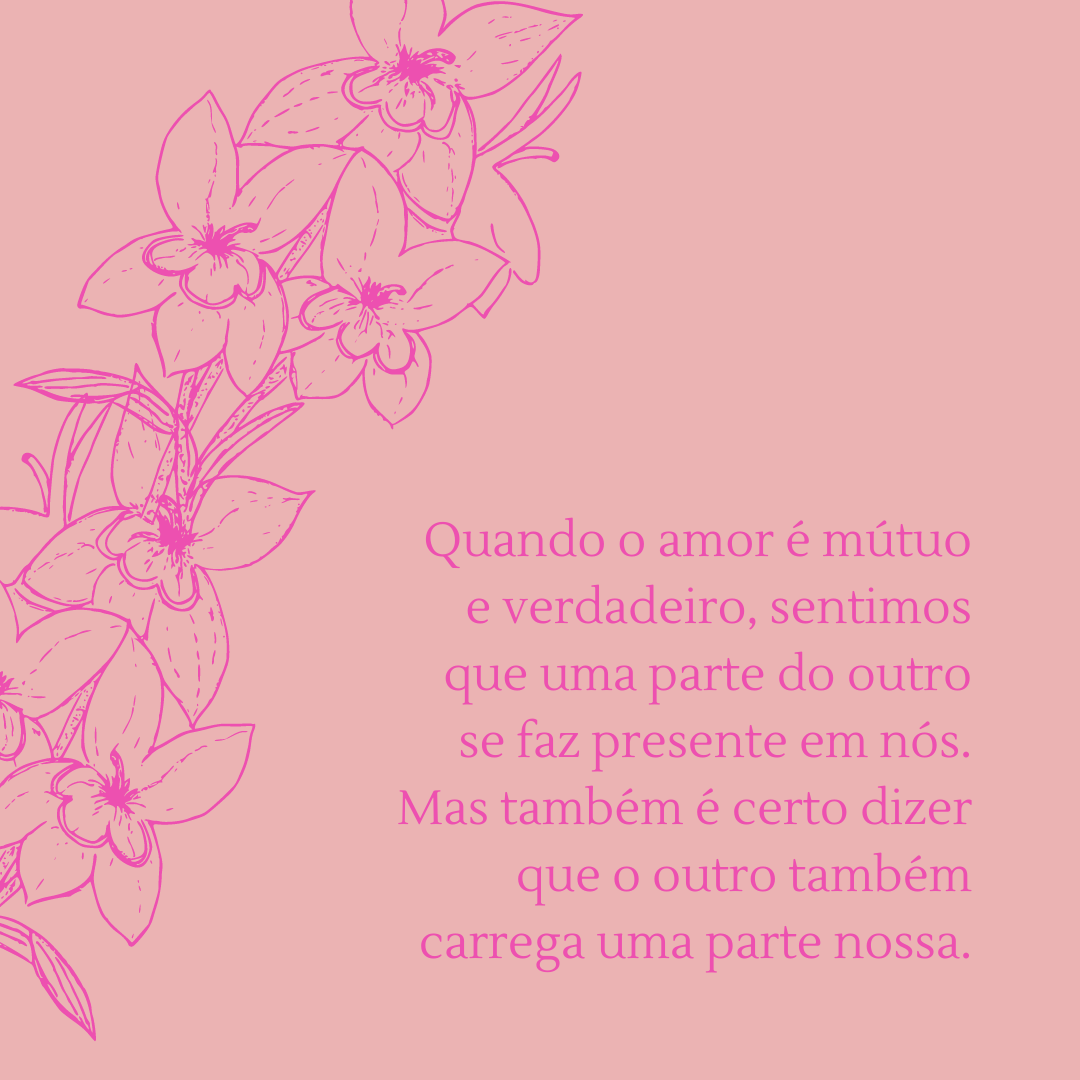 Quando o amor é mútuo e verdadeiro, sentimos que uma parte do outro se faz presente em nós. Mas também é certo dizer que o outro também carrega uma parte nossa.