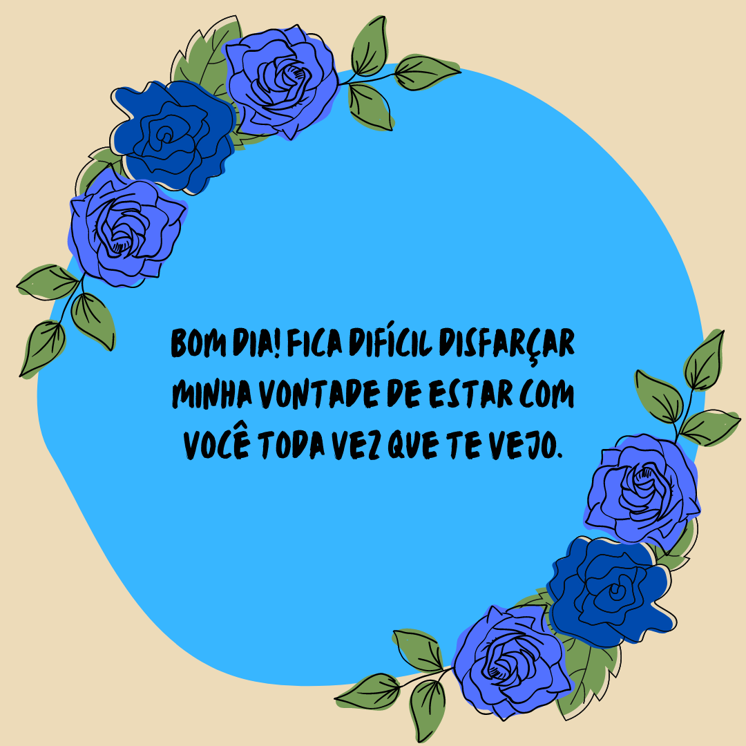 Bom dia! Fica difícil disfarçar minha vontade de estar com você toda vez que te vejo.