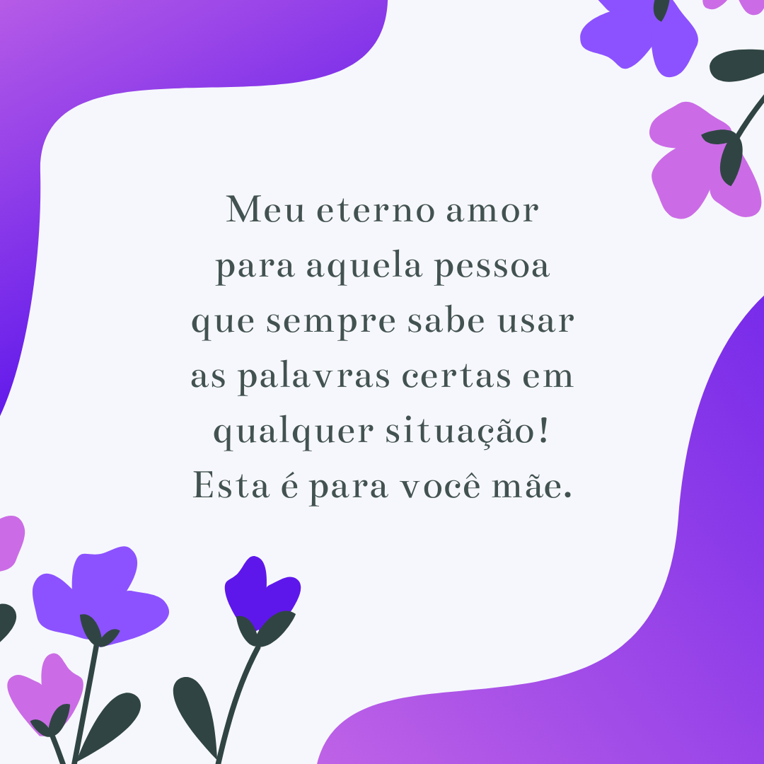 Meu eterno amor para aquela pessoa que sempre sabe usar as palavras certas em qualquer situação! Esta é para você mãe.