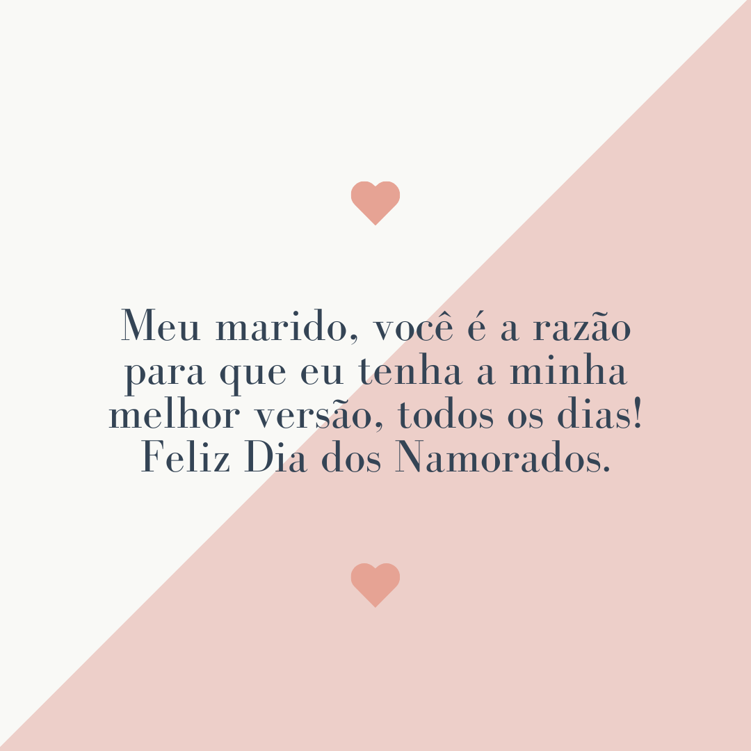 Meu marido, você é a razão para que eu tenha a minha melhor versão, todos os dias! Feliz Dia dos Namorados.