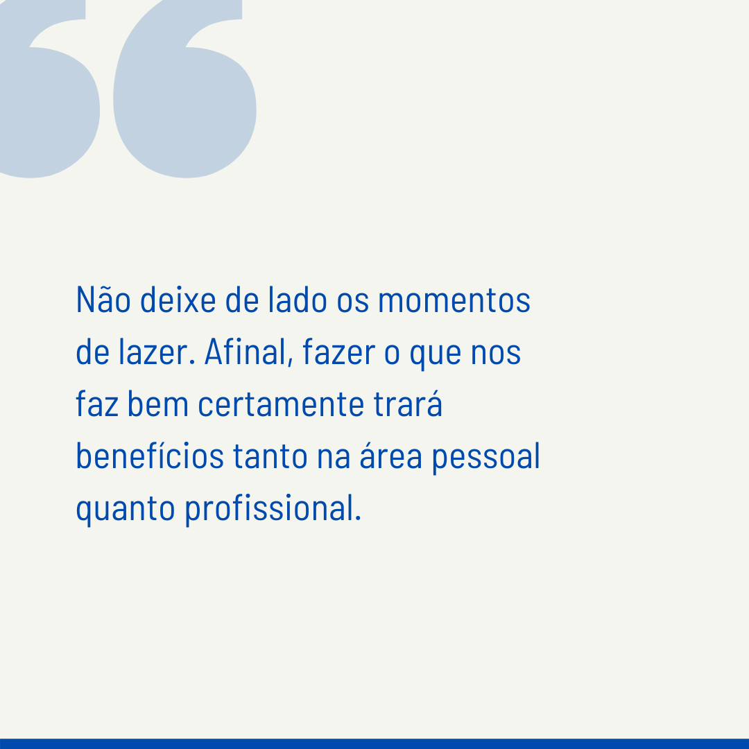 Não deixe de lado os momentos de lazer. Afinal, fazer o que nos faz bem certamente trará benefícios tanto na área pessoal quanto profissional.