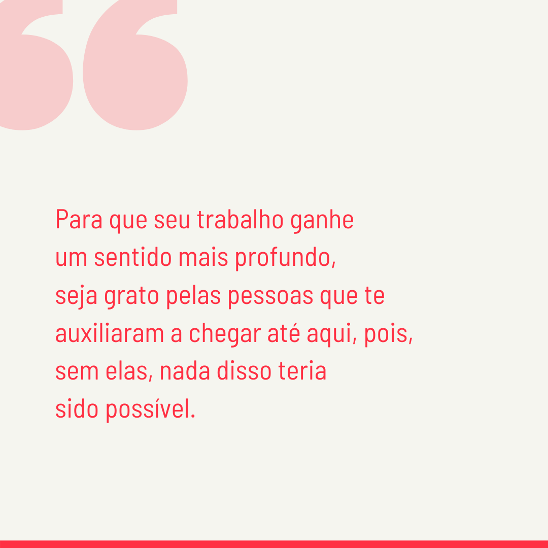 Para que seu trabalho ganhe um sentido mais profundo, seja grato pelas pessoas que te auxiliaram a chegar até aqui, pois, sem elas, nada disso teria sido possível.