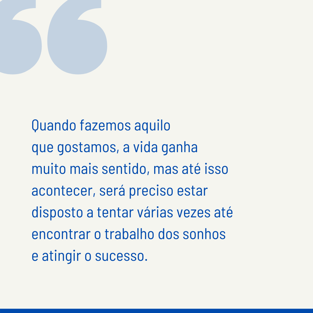 Quando fazemos aquilo que gostamos, a vida ganha muito mais sentido, mas até isso acontecer, será preciso estar disposto a tentar várias vezes até encontrar o trabalho dos sonhos e atingir o sucesso.