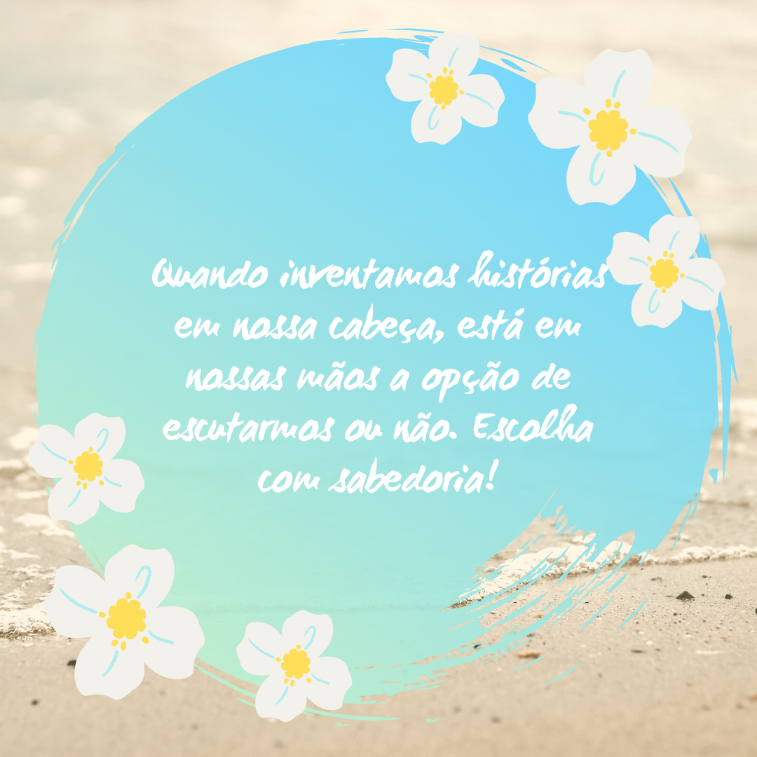 Quando inventamos histórias em nossa cabeça, está em nossas mãos a opção de escutarmos ou não. Escolha com sabedoria!