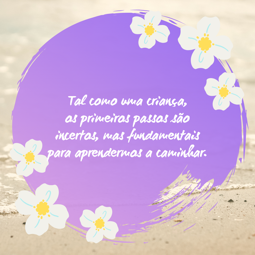 Tal como uma criança, os primeiros passos são incertos, mas fundamentais para aprendermos a caminhar.