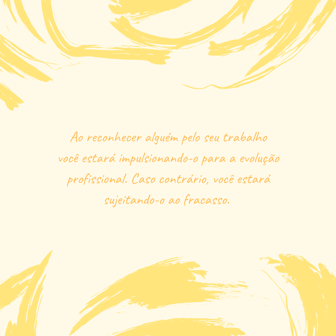 Ao reconhecer alguém pelo seu trabalho você estará impulsionando-o para a evolução profissional. Caso contrário, você estará sujeitando-o ao fracasso. 