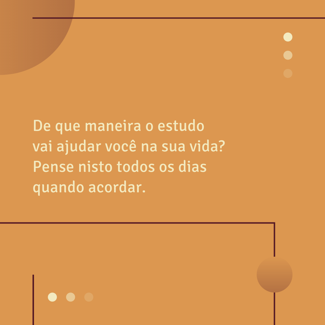 De que maneira o estudo vai ajudar você na sua vida? Pense nisto todos os dias quando acordar. 