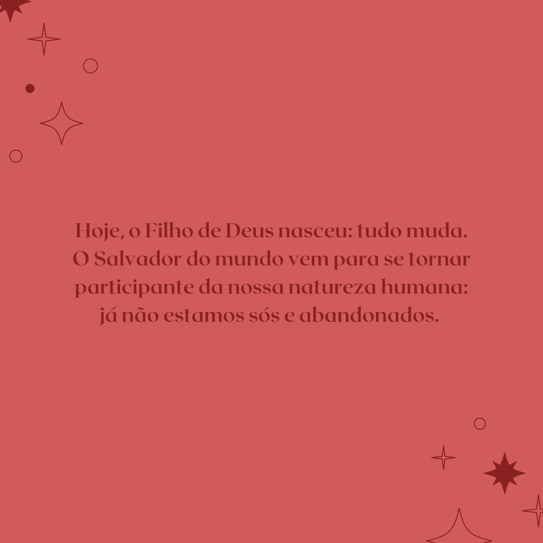 Hoje, o Filho de Deus nasceu: tudo muda. O Salvador do mundo vem para se tornar participante da nossa natureza humana: já não estamos sós e abandonados. 