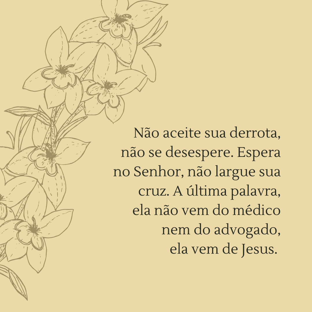 Não aceite sua derrota, não se desespere. Espera no Senhor, não largue sua cruz. A última palavra, ela não vem do médico nem do advogado, ela vem de Jesus. 