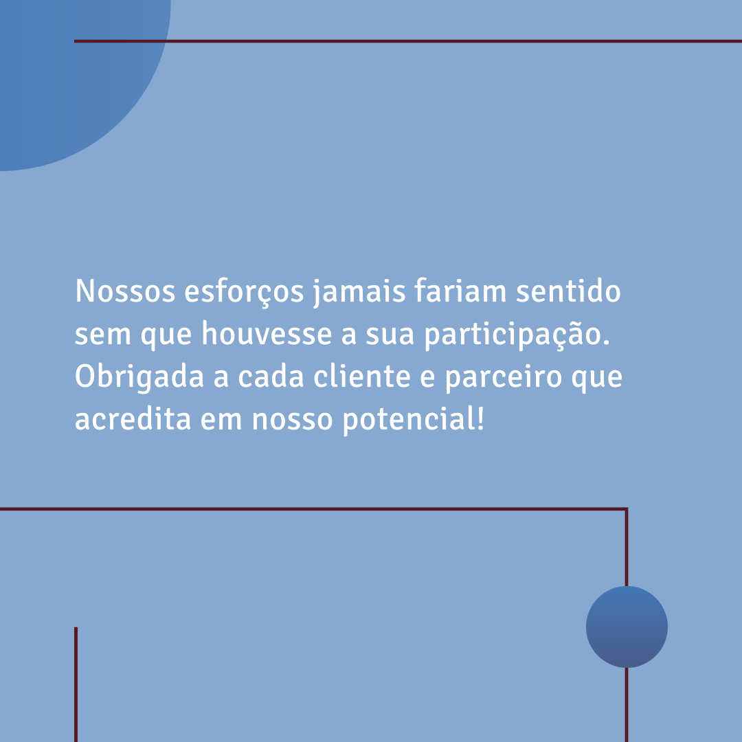 Nossos esforços jamais fariam sentido sem que houvesse a sua participação. Obrigada a cada cliente e parceiro que acredita em nosso potencial!