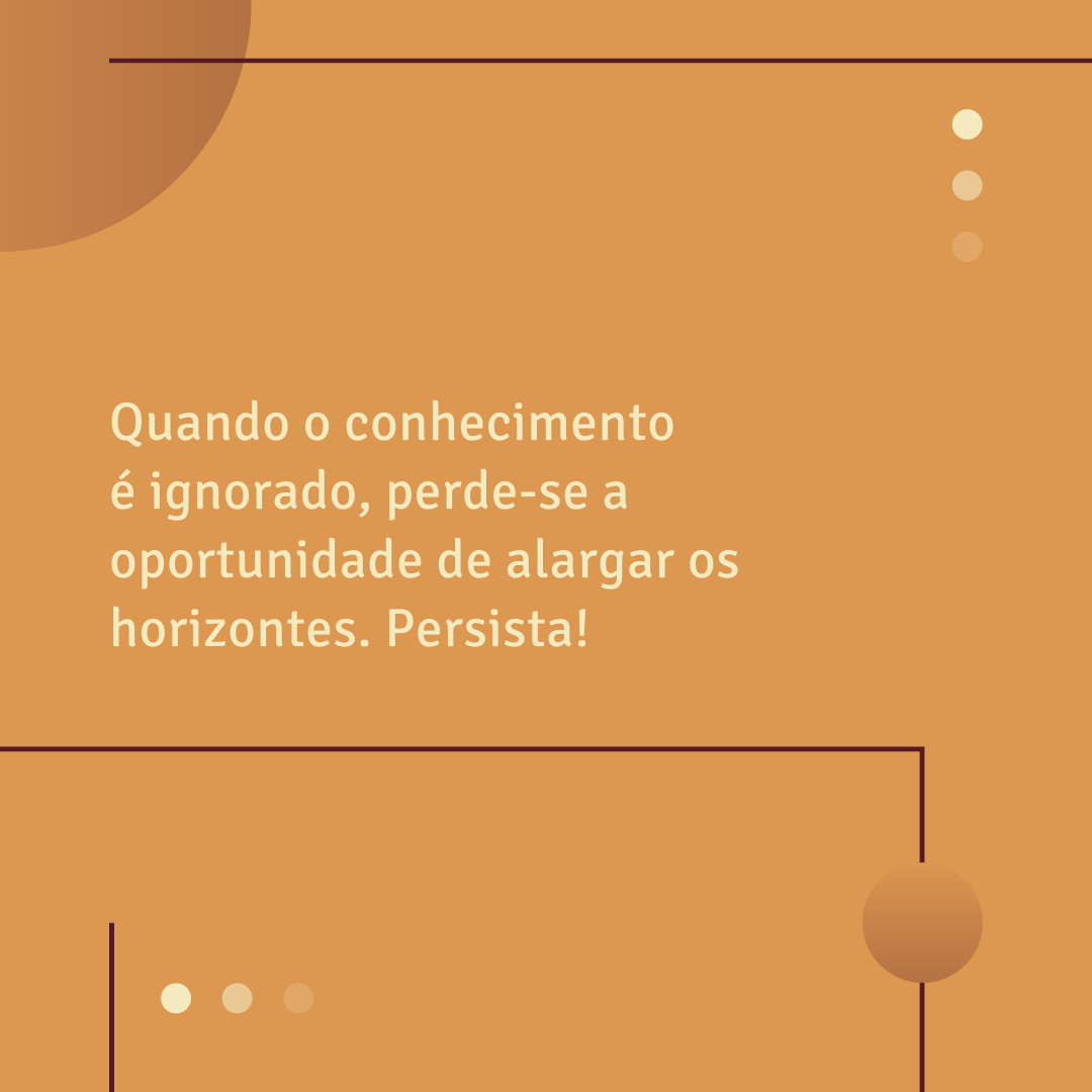 Quando o conhecimento é ignorado, perde-se a oportunidade de alargar os horizontes. Persista!