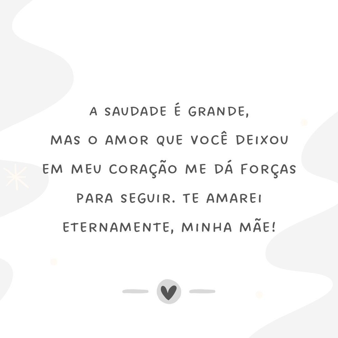 A saudade é grande, mas o amor que você deixou em meu coração me dá forças para seguir. Te amarei eternamente, minha mãe!