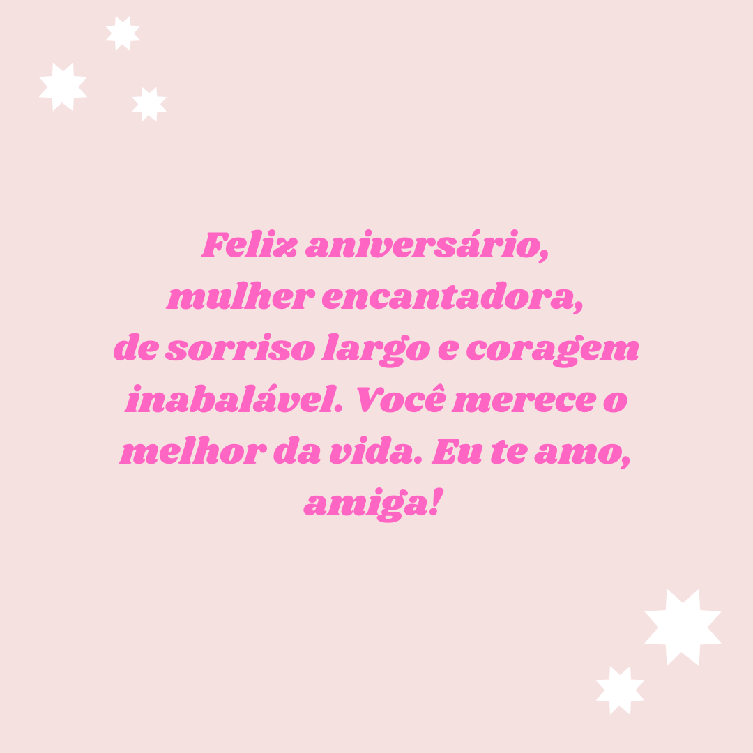 Feliz aniversário, mulher encantadora, de sorriso largo e coragem inabalável. Você merece o melhor da vida. Eu te amo, amiga! 