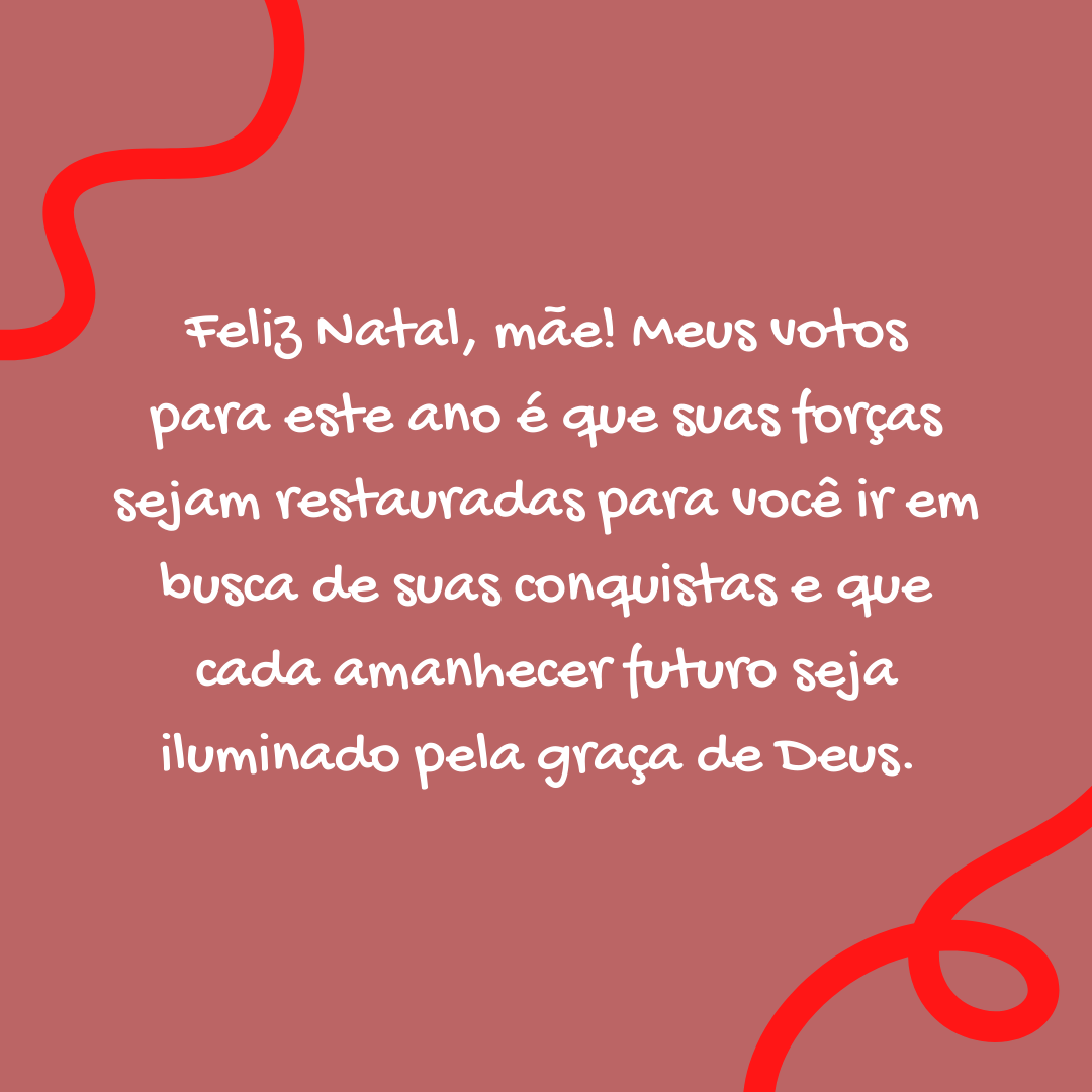 Feliz Natal, mãe! Meus votos para este ano é que suas forças sejam restauradas para você ir em busca de suas conquistas e que cada amanhecer futuro seja iluminado pela graça de Deus. 