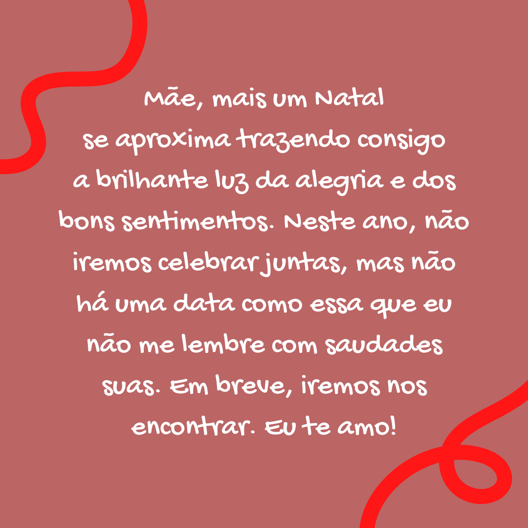 Mãe, mais um Natal se aproxima trazendo consigo a brilhante luz da alegria e dos bons sentimentos. Neste ano, não iremos celebrar juntas, mas não há uma data como essa que eu não me lembre com saudades suas. Em breve, iremos nos encontrar. Eu te amo!