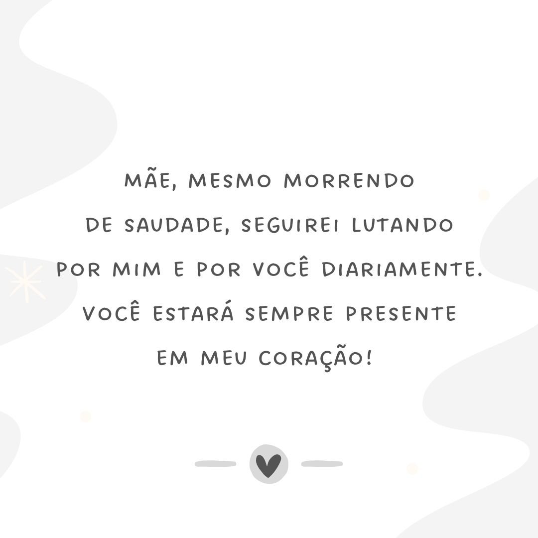 Mãe, mesmo morrendo de saudade, seguirei lutando por mim e por você diariamente. Você estará sempre presente em meu coração! 