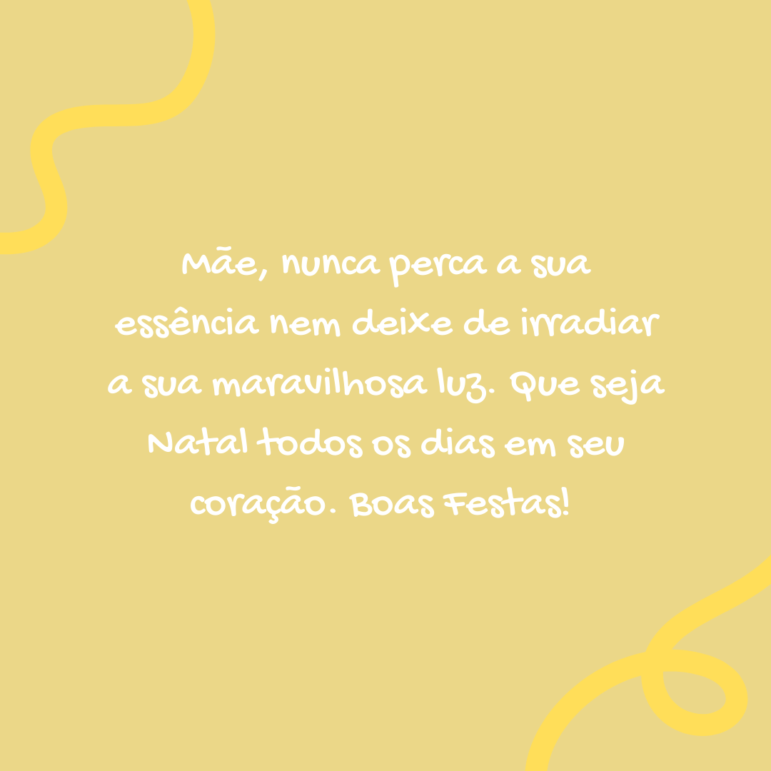 Mãe, nunca perca a sua essência nem deixe de irradiar a sua maravilhosa luz. Que seja Natal todos os dias em seu coração. Boas festas! 