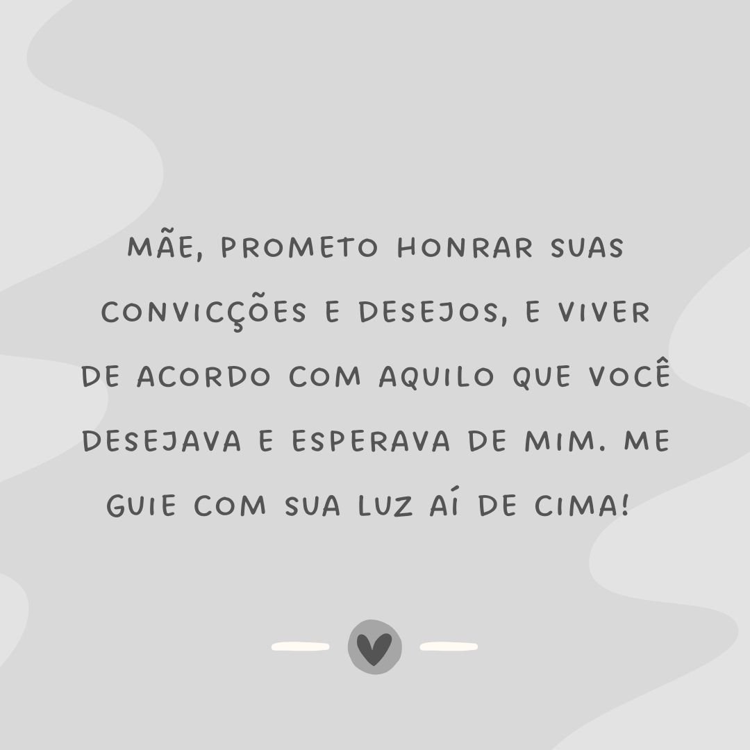 Mãe, prometo honrar suas convicções e desejos, e viver de acordo com aquilo que você desejava e esperava de mim. Me guie com sua luz aí de cima! 