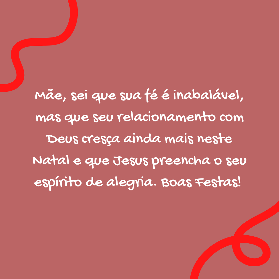 Mãe, sei que sua fé é inabalável, mas que seu relacionamento com Deus cresça ainda mais neste Natal e que Jesus preencha o seu espírito de alegria. Boas festas! 