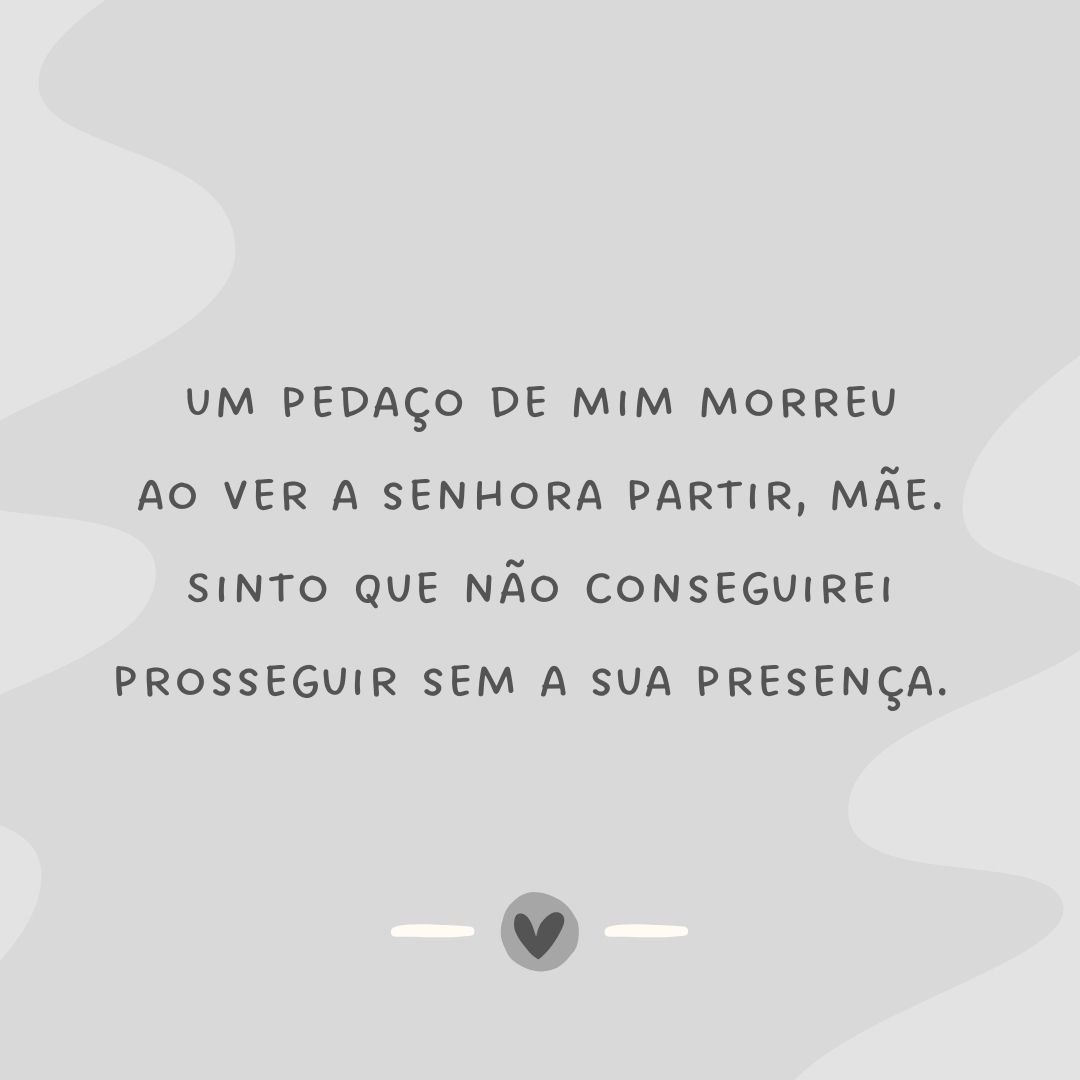 Um pedaço de mim morreu ao ver a senhora partir, mãe. Sinto que não conseguirei prosseguir sem a sua presença. 