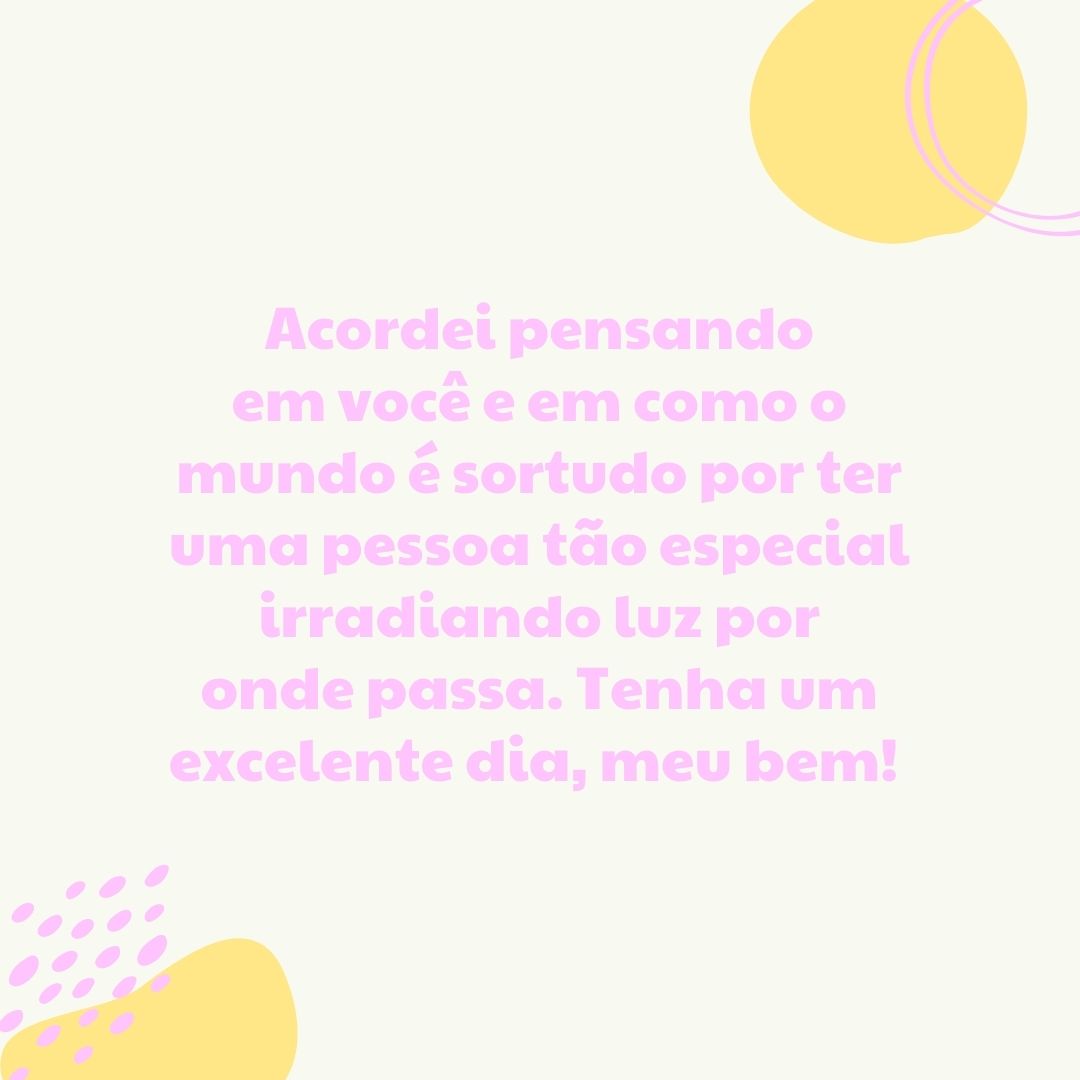 Acordei pensando em você e em como o mundo é sortudo por ter uma pessoa tão especial irradiando luz por onde passa. Tenha um excelente dia, meu bem! 